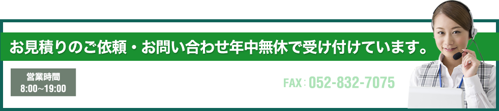 お見積りのご依頼・お問い合わせ年中無休で受け付けています。営業時間 　8:00~19:00 TEL:052-832-7035 FAX:052-832-7075