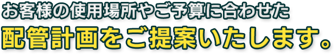 お客様の使用場所やご予算に合わせた 配管計画をご提案いたします。